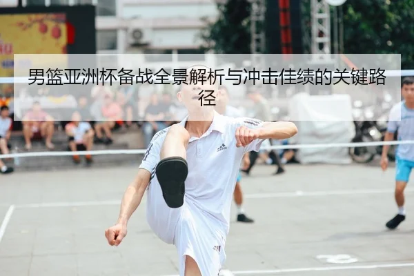 男篮亚洲杯备战全景解析与冲击佳绩的关键路径