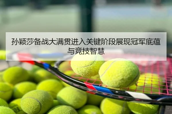 孙颖莎备战大满贯进入关键阶段展现冠军底蕴与竞技智慧