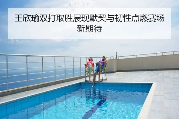 王欣瑜双打取胜展现默契与韧性点燃赛场新期待
