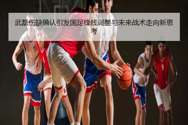 武磊伤缺确认引发国足锋线调整与未来战术走向新思考