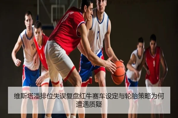 维斯塔潘排位失误复盘红牛赛车设定与轮胎策略为何遭遇质疑