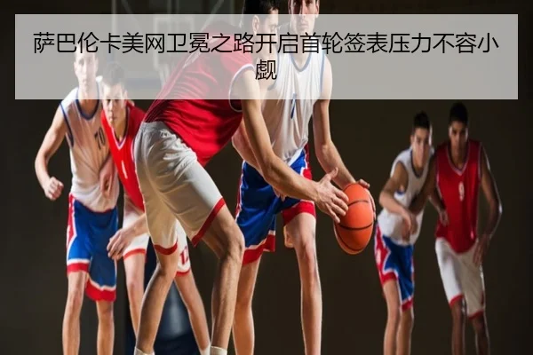 萨巴伦卡美网卫冕之路开启首轮签表压力不容小觑