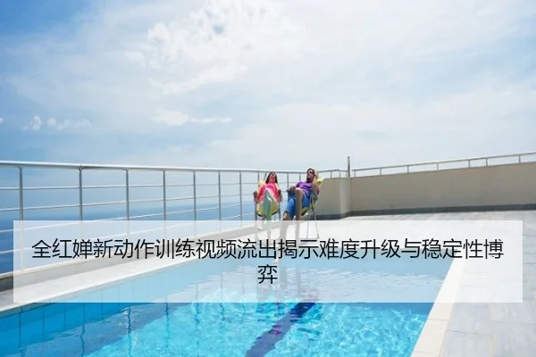 全红婵新动作训练视频流出揭示难度升级与稳定性博弈