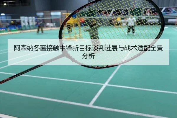 阿森纳冬窗接触中锋新目标谈判进展与战术适配全景分析