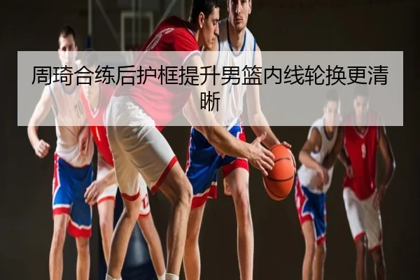 周琦合练后护框提升男篮内线轮换更清晰